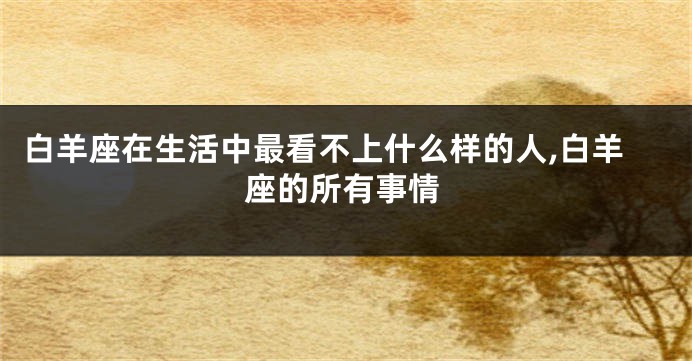白羊座在生活中最看不上什么样的人,白羊座的所有事情
