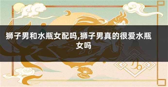 狮子男和水瓶女配吗,狮子男真的很爱水瓶女吗