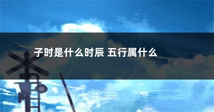 子时是什么时辰 五行属什么 