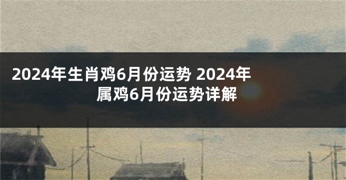 2024年生肖鸡6月份运势 2024年属鸡6月份运势详解