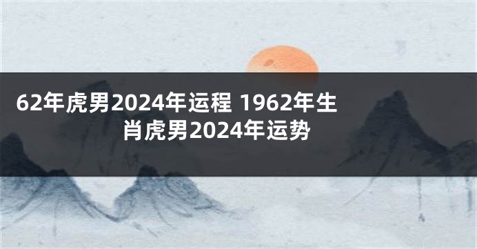 62年虎男2024年运程 1962年生肖虎男2024年运势