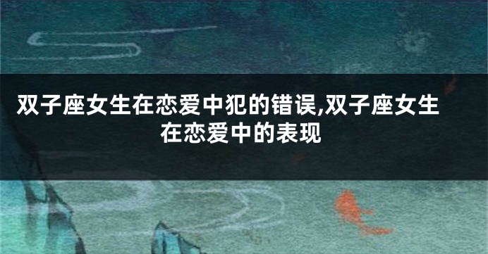 双子座女生在恋爱中犯的错误,双子座女生在恋爱中的表现