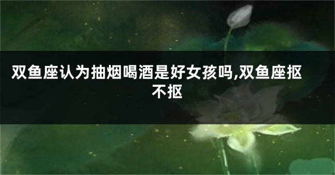 双鱼座认为抽烟喝酒是好女孩吗,双鱼座抠不抠