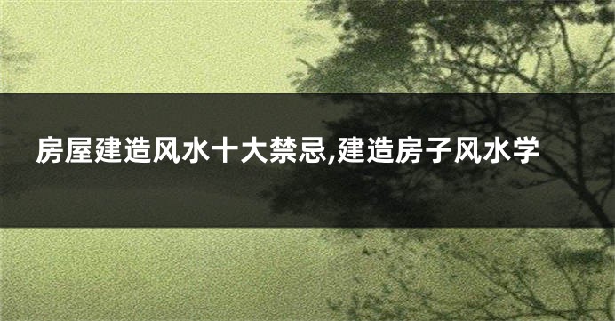 房屋建造风水十大禁忌,建造房子风水学