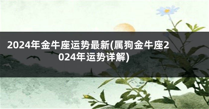 2024年金牛座运势最新(属狗金牛座2024年运势详解)