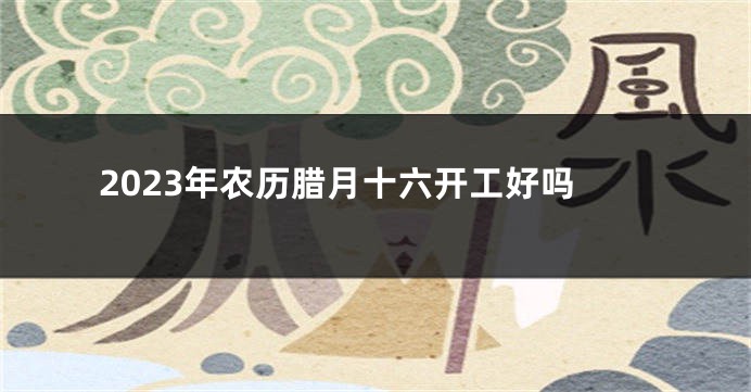 2023年农历腊月十六开工好吗