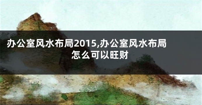办公室风水布局2015,办公室风水布局怎么可以旺财