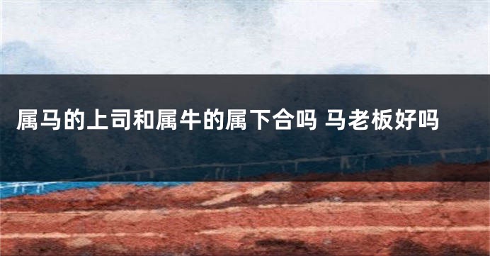 属马的上司和属牛的属下合吗 马老板好吗