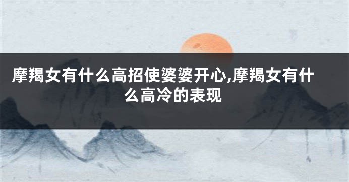 摩羯女有什么高招使婆婆开心,摩羯女有什么高冷的表现