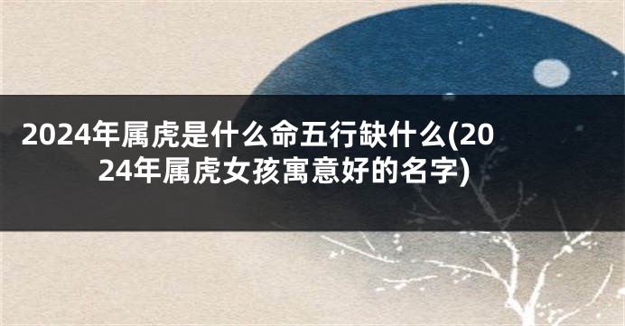 2024年属虎是什么命五行缺什么(2024年属虎女孩寓意好的名字)