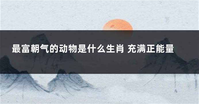 最富朝气的动物是什么生肖 充满正能量