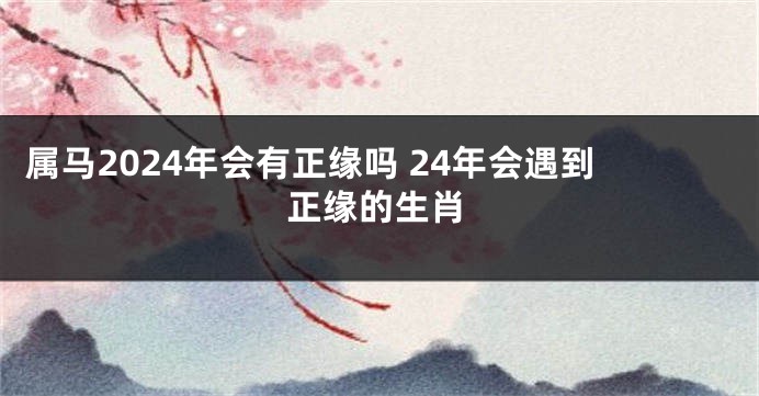 属马2024年会有正缘吗 24年会遇到正缘的生肖