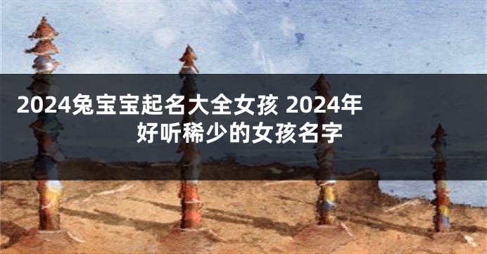 2024兔宝宝起名大全女孩 2024年好听稀少的女孩名字
