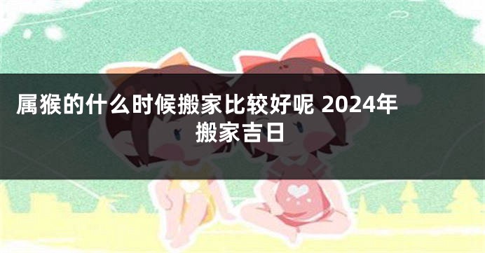 属猴的什么时候搬家比较好呢 2024年搬家吉日