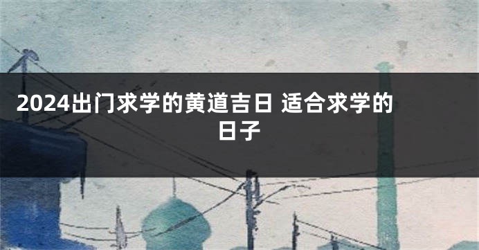2024出门求学的黄道吉日 适合求学的日子