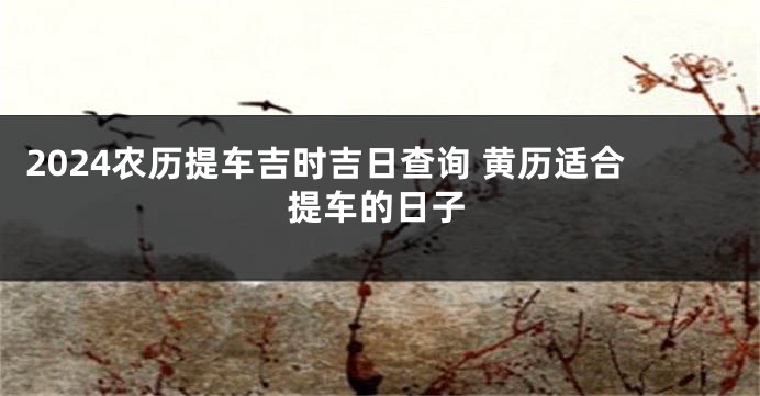 2024农历提车吉时吉日查询 黄历适合提车的日子