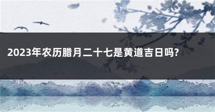 2023年农历腊月二十七是黄道吉日吗?