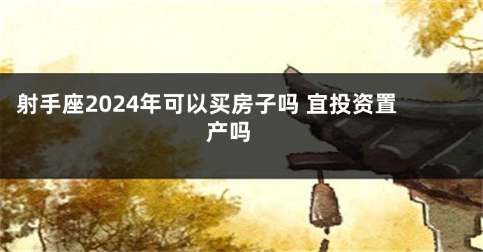 射手座2024年可以买房子吗 宜投资置产吗 