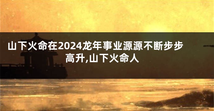 山下火命在2024龙年事业源源不断步步高升,山下火命人