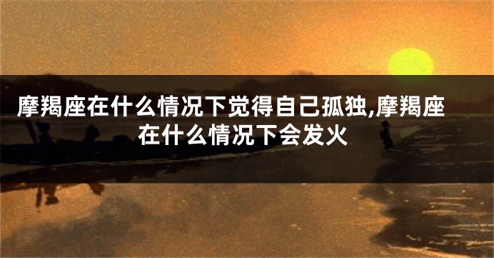 摩羯座在什么情况下觉得自己孤独,摩羯座在什么情况下会发火