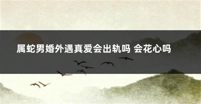 属蛇男婚外遇真爱会出轨吗 会花心吗