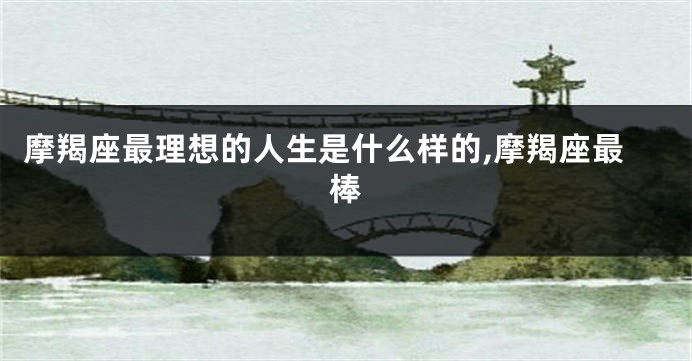摩羯座最理想的人生是什么样的,摩羯座最棒