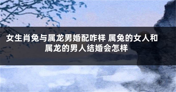 女生肖兔与属龙男婚配咋样 属兔的女人和属龙的男人结婚会怎样