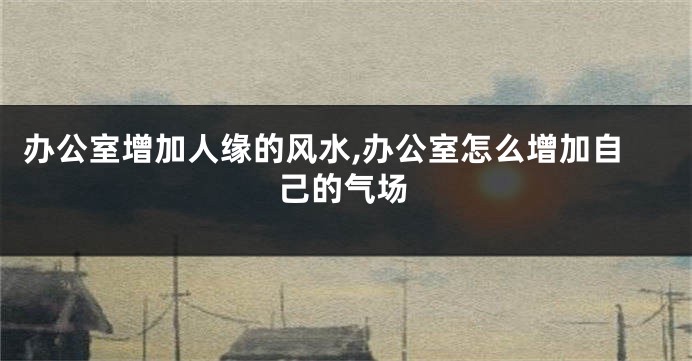 办公室增加人缘的风水,办公室怎么增加自己的气场