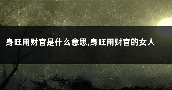 身旺用财官是什么意思,身旺用财官的女人
