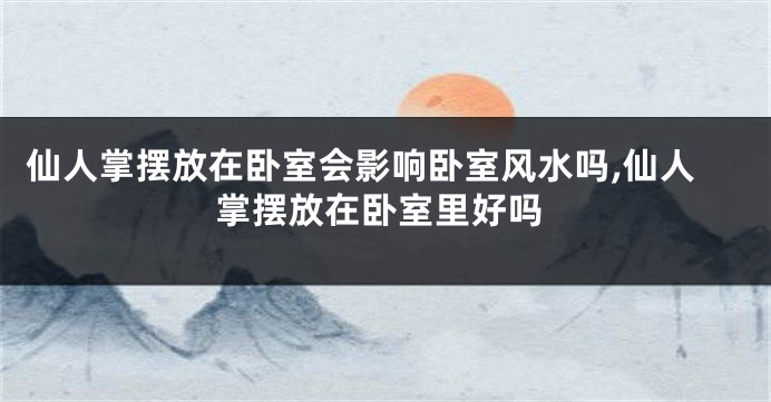 仙人掌摆放在卧室会影响卧室风水吗,仙人掌摆放在卧室里好吗
