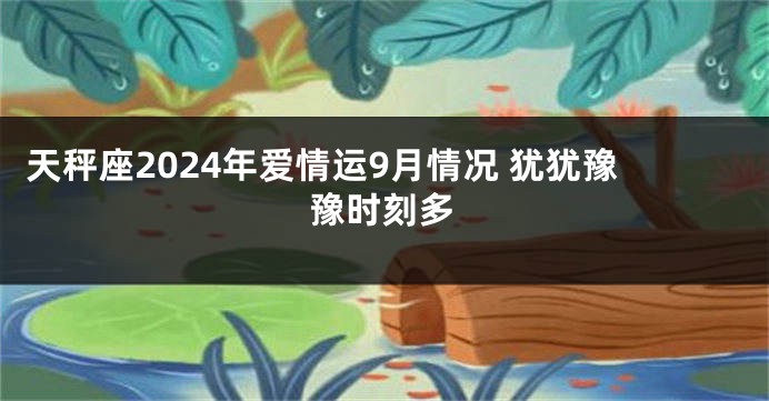 天秤座2024年爱情运9月情况 犹犹豫豫时刻多