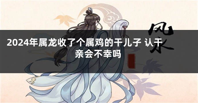 2024年属龙收了个属鸡的干儿子 认干亲会不幸吗