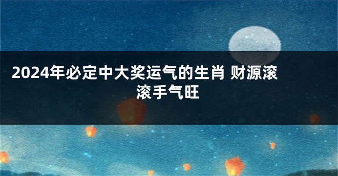 2024年必定中大奖运气的生肖 财源滚滚手气旺