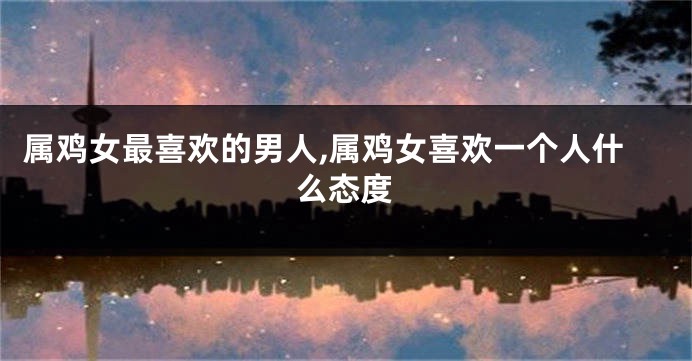 属鸡女最喜欢的男人,属鸡女喜欢一个人什么态度