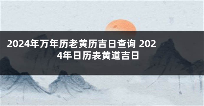 2024年万年历老黄历吉日查询 2024年日历表黄道吉日