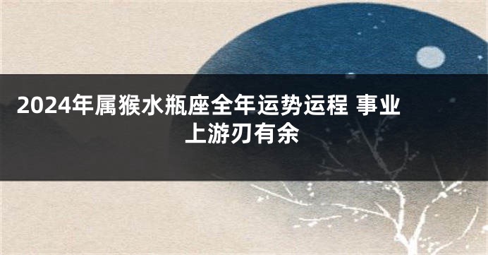 2024年属猴水瓶座全年运势运程 事业上游刃有余