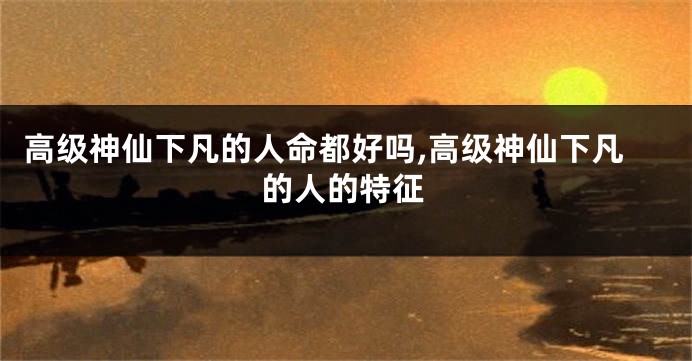 高级神仙下凡的人命都好吗,高级神仙下凡的人的特征