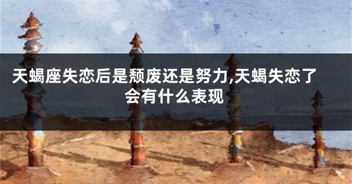 天蝎座失恋后是颓废还是努力,天蝎失恋了会有什么表现