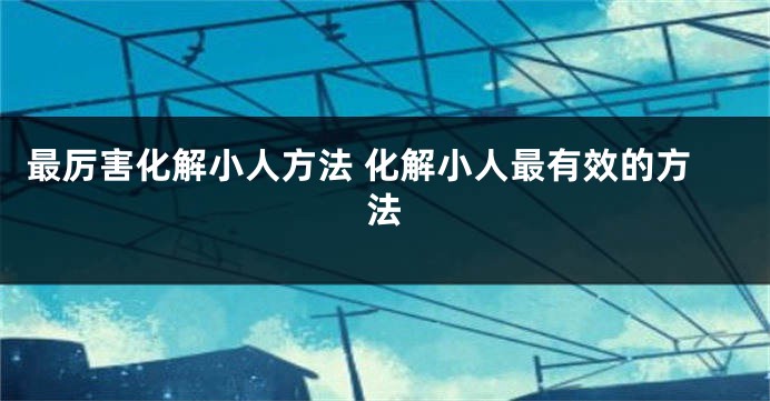 最厉害化解小人方法 化解小人最有效的方法