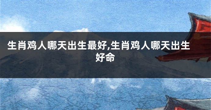 生肖鸡人哪天出生最好,生肖鸡人哪天出生好命