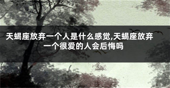 天蝎座放弃一个人是什么感觉,天蝎座放弃一个很爱的人会后悔吗