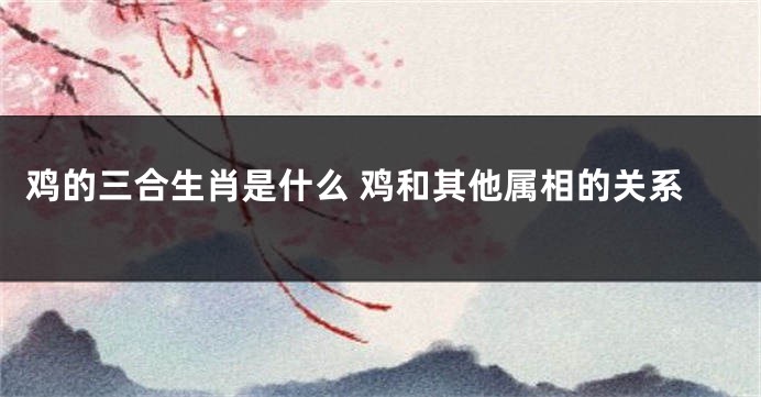 鸡的三合生肖是什么 鸡和其他属相的关系