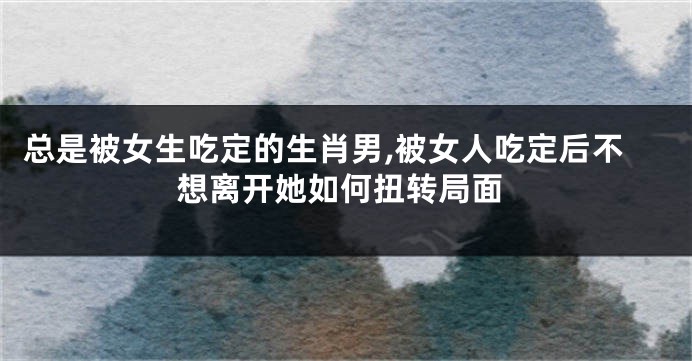 总是被女生吃定的生肖男,被女人吃定后不想离开她如何扭转局面