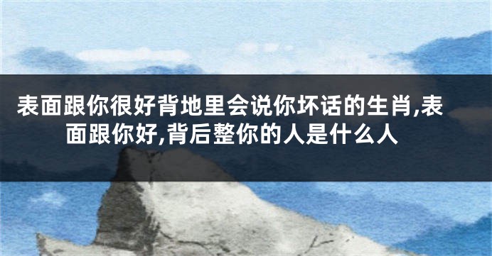 表面跟你很好背地里会说你坏话的生肖,表面跟你好,背后整你的人是什么人