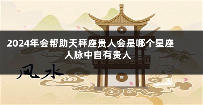 2024年会帮助天秤座贵人会是哪个星座 人脉中自有贵人