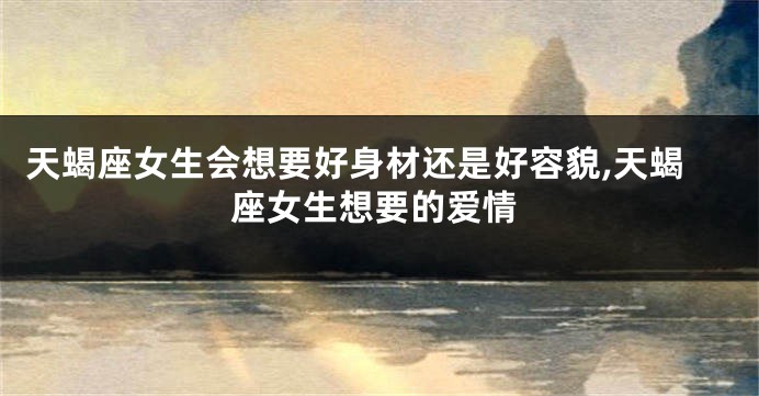 天蝎座女生会想要好身材还是好容貌,天蝎座女生想要的爱情