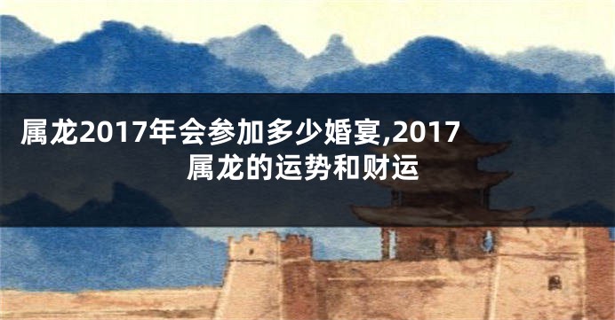 属龙2017年会参加多少婚宴,2017属龙的运势和财运
