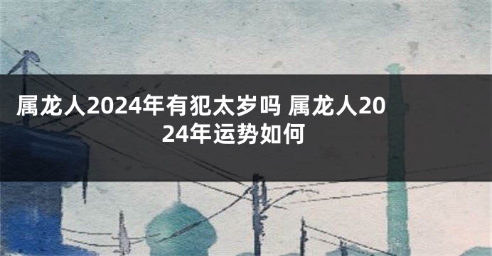 属龙人2024年有犯太岁吗 属龙人2024年运势如何