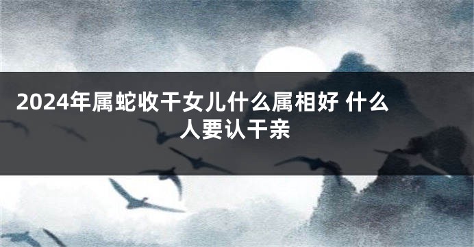 2024年属蛇收干女儿什么属相好 什么人要认干亲