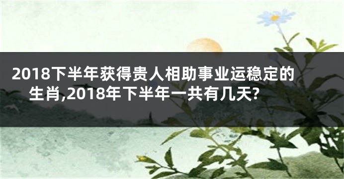 2018下半年获得贵人相助事业运稳定的生肖,2018年下半年一共有几天?